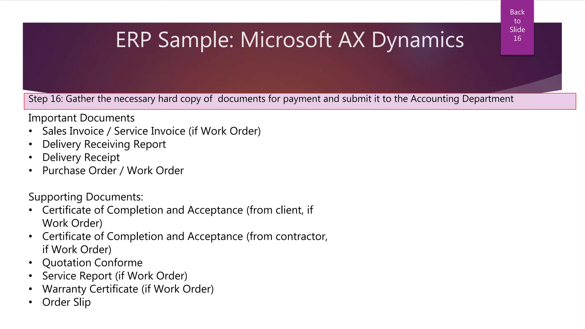 ERP Sample: Microsoft AX Dynamics
Step 16: Gather the necessary hard copy of documents for payment and submit it to the Accounting Department
Important Documents
• Sales Invoice / Service Invoice (if Work Order)
• Delivery Receiving Report
• Delivery Receipt
• Purchase Order / Work Order
Supporting Documents:
• Certificate of Completion and Acceptance (from client, if
Work Order)
• Certificate of Completion and Acceptance (from contractor,
if Work Order)
• Quotation Conforme
• Service Report (if Work Order)
• Warranty Certificate (if Work Order)
• Order Slip
Back
to
Slide
16
 