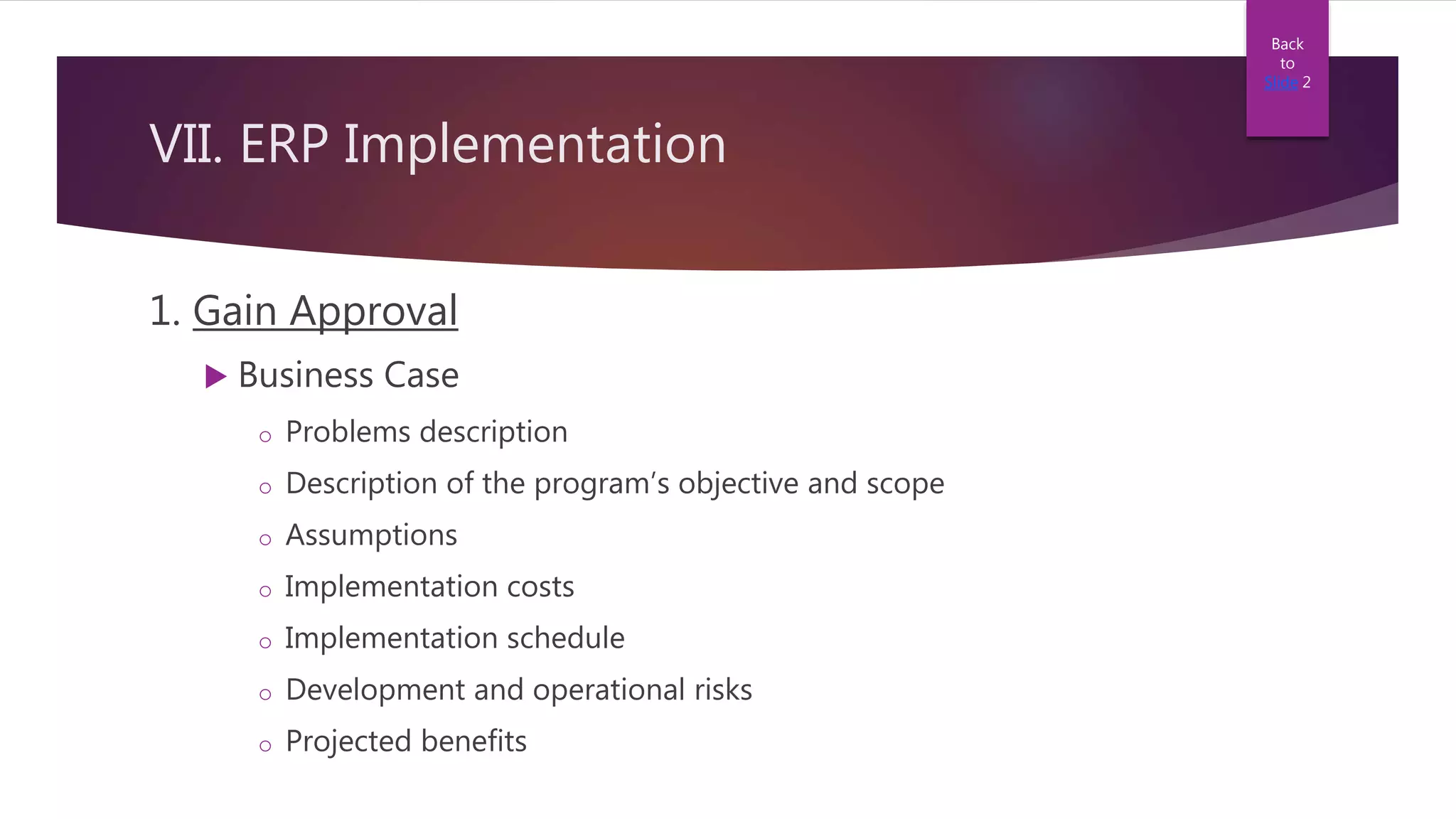 VII. ERP Implementation
1. Gain Approval
 Business Case
o Problems description
o Description of the program’s objective and scope
o Assumptions
o Implementation costs
o Implementation schedule
o Development and operational risks
o Projected benefits
Back
to
Slide 2
 