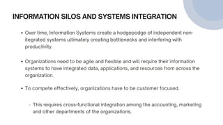 INFORMATION SILOS AND SYSTEMS INTEGRATION
Over time, Information Systems create a hodgepodge of independent non-
itegrated systems ultimately creating bottlenecks and interfering with
productivity.
Organizations need to be agile and flexible and will require their information
systems to have integrated data, applications, and resources from across the
organization.
To compete effectively, organizations have to be customer focused.
This requires cross-functional integration among the accounting, marketing
and other departments of the organizations.
 