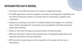 INTEGRATED DATA MODEL
The heart of any ERP exercise is to create an integrated model.
The ERP application must be capable to provide true integration capability over
the entire enterprise system to provide data for employees, suppliers and
customers.
General accounting to provide for multiple ledgers/sub-ledgers on a division
basis. Online management summaries and consolidation eliminate extensive
paperwork handling
Ability to drill down through successive levels of data provided
ERP and execution model and its flexible sets of integrated applications will
keep the operations flowing efficiently
ERP should be looked upon as the acquisition of an asset and not as an
expenditure
 