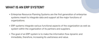 WHAT IS AN ERP SYSTEM?
Enterprise Resource Planning Systems are the first generation of enterprise
systems meant to integrate data and support all the major functions of
organizations.
ERP systems integrate various functional aspects of the organization as well as
system within the organization of its partners and suppliers.
The goal of an ERP system is to make the information flow dynamic and
immediate, therefore, increasing its usefulness and value.
 