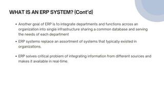 WHAT IS AN ERP SYSTEM? (Cont’d)
ERP systems replace an assortment of systems that typically existed in
organizations.
ERP solves critical problem of integrating information from different sources and
makes it available in real-time.
Another goal of ERP is to integrate departments and functions across an
organization into single infrastructure sharing a common database and serving
the needs of each department
 