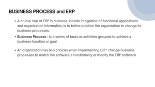 BUSINESS PROCESS and ERP
Business Process - is a series of tasks or activities grouped to achieve a
business function or goal
An organization has two choices when implementing ERP: change business
processes to match the software’s functionality or modify the ERP software.
A crucial role of ERP in business, beside integration of functional applications
and organization information, is to better position the organization to change its
business processes.
 