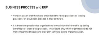 BUSINESS PROCESS and ERP
Vendors assert that they have embedded the “best practices or leading
practices” of a business process in their software.
It is therefore possible for organizations to maximize their benefits by taking
advantage of these best practices. This occurs only when organizations do not
make major modifications to their ERP software during implementation.
 