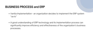 BUSINESS PROCESS and ERP
Vanilla Implementation - an organization decides to implement the ERP system
“as-is”
A good understanding of ERP technology and its implementation process can
significantly improve efficiency and effectiveness of the organization’s business
processes.
 
