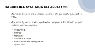 INFORMATION SYSTEMS IN ORGANIZATIONS
Information Systems are a critical component of a successful organization
today.
Information Systems provide high level of computer automation to support
business functions such as:
Accounting
Finance
Marketing
Customer Service
Human Resource Management
Operations
 
