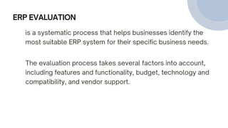 ERP EVALUATION
is a systematic process that helps businesses identify the
most suitable ERP system for their specific business needs.
The evaluation process takes several factors into account,
including features and functionality, budget, technology and
compatibility, and vendor support.
 
