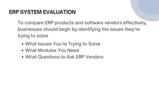 ERP SYSTEM EVALUATION
To compare ERP products and software vendors effectively,
businesses should begin by identifying the issues they’re
trying to solve
What Issues You’re Trying to Solve
What Modules You Need
What Questions to Ask ERP Vendors
 