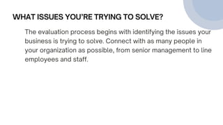 WHAT ISSUES YOU’RE TRYING TO SOLVE?
The evaluation process begins with identifying the issues your
business is trying to solve. Connect with as many people in
your organization as possible, from senior management to line
employees and staff.
 