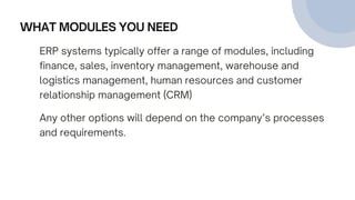 WHAT MODULES YOU NEED
ERP systems typically offer a range of modules, including
finance, sales, inventory management, warehouse and
logistics management, human resources and customer
relationship management (CRM)
Any other options will depend on the company’s processes
and requirements.
 