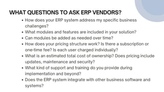 WHAT QUESTIONS TO ASK ERP VENDORS?
How does your ERP system address my specific business
challenges?
What modules and features are included in your solution?
Can modules be added as needed over time?
How does your pricing structure work? Is there a subscription or
one-time fee? Is each user charged individually?
What is an estimated total cost of ownership? Does pricing include
updates, maintenance and security?
What kind of support and training do you provide during
implementation and beyond?
Does the ERP system integrate with other business software and
systems?
 