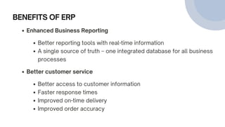 BENEFITS OF ERP
Enhanced Business Reporting
Better reporting tools with real-time information
A single source of truth – one integrated database for all business
processes
Better customer service
Better access to customer information
Faster response times
Improved on-time delivery
Improved order accuracy
 