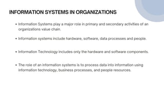 INFORMATION SYSTEMS IN ORGANIZATIONS
Information Systems play a major role in primary and secondary activities of an
organizations value chain.
Information systems include hardware, software, data processes and people.
Information Technology includes only the hardware and software components.
The role of an information systems is to process data into information using
information technology, business processes, and people resources.
 