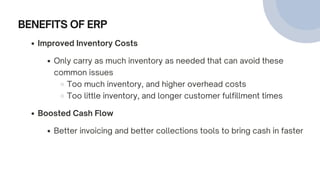 BENEFITS OF ERP
Improved Inventory Costs
Only carry as much inventory as needed that can avoid these
common issues
Too much inventory, and higher overhead costs
Too little inventory, and longer customer fulfillment times
Boosted Cash Flow
Better invoicing and better collections tools to bring cash in faster
 