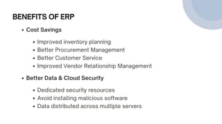 BENEFITS OF ERP
Cost Savings
Improved inventory planning
Better Procurement Management
Better Customer Service
Improved Vendor Relationship Management
Better Data & Cloud Security
Dedicated security resources
Avoid installing malicious software
Data distributed across multiple servers
 