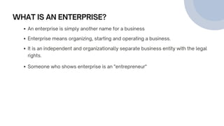 WHAT IS AN ENTERPRISE?
An enterprise is simply another name for a business
Enterprise means organizing, starting and operating a business.
Someone who shows enterprise is an "entrepreneur"
It is an independent and organizationally separate business entity with the legal
rights.
 