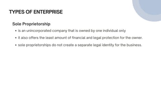 TYPES OF ENTERPRISE
Sole Proprietorship
is an unincorporated company that is owned by one individual only
it also offers the least amount of financial and legal protection for the owner.
sole proprietorships do not create a separate legal identity for the business.
 