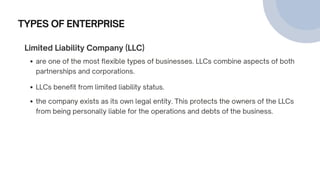 TYPES OF ENTERPRISE
Limited Liability Company (LLC)
are one of the most flexible types of businesses. LLCs combine aspects of both
partnerships and corporations.
LLCs benefit from limited liability status.
the company exists as its own legal entity. This protects the owners of the LLCs
from being personally liable for the operations and debts of the business.
 