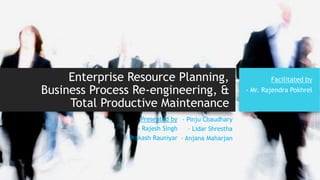 Enterprise Resource Planning,
Business Process Re-engineering, &
Total Productive Maintenance
Presented by
- Rajesh Singh
- Prakash Rauniyar
- Pinju Chaudhary
- Lidar Shrestha
- Anjana Maharjan
Facilitated by
- Mr. Rajendra Pokhrel
 