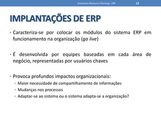 IMPLANTAÇÕES DE ERPCaracteriza-se por colocar os módulos do sistema ERP em funcionamento na organização (go live)É desenvolvida por equipes baseadas em cada área de negócio, representadas por usuários chavesProvoca profundos impactos organizacionais:Maior necessidade de compartilhamento de informaçõesMudanças nos processosAdaptar-se ao sistema ou o sistema adapta-se a organização?Enterprise Resource Planning - ERP12