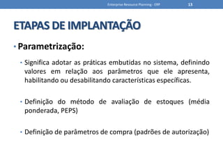 ETAPAS DE IMPLANTAÇÃOParametrização:Significa adotar as práticas embutidas no sistema, definindo valores em relação aos parâmetros que ele apresenta, habilitando ou desabilitando características específicas.Definição do método de avaliação de estoques (média ponderada, PEPS)Definição de parâmetros de compra (padrões de autorização)Enterprise Resource Planning - ERP13