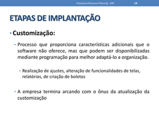ETAPAS DE IMPLANTAÇÃOCustomização:Processo que proporciona características adicionais que o software não oferece, mas que podem ser disponibilizadas mediante programação para melhor adaptá-lo a organização.Realização de ajustes, alteração de funcionalidades de telas, relatórios, de criação de boletosA empresa termina arcando com o ônus da atualização da customizaçãoEnterprise Resource Planning - ERP14