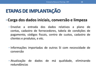 ETAPAS DE IMPLANTAÇÃOCarga dos dados iniciais, conversão e limpezaEnvolve a entrada dos dados relativos a plano de contas, cadastro de fornecedores, tabela de condições de pagamento, códigos fiscais, centro de custos, cadastro de clientes e produtos, e etc.Informações importadas de outros SI com necessidade de conversãoAtualização de dados de má qualidade, eliminando redundânciasEnterprise Resource Planning - ERP15