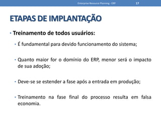 ETAPAS DE IMPLANTAÇÃOTreinamento de todos usuários:É fundamental para devido funcionamento do sistema;Quanto maior for o domínio do ERP, menor será o impacto de sua adoção;Deve-se se estender a fase após a entrada em produção;Treinamento na fase final do processo resulta em falsa economia.Enterprise Resource Planning - ERP17