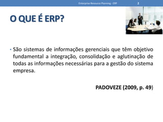 O QUE É ERP?São sistemas de informações gerenciais que têm objetivo fundamental a integração, consolidação e aglutinação de todas as informações necessárias para a gestão do sistema empresa.PADOVEZE (2009, p. 49)Enterprise Resource Planning - ERP2