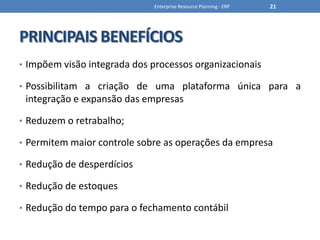 PRINCIPAIS BENEFÍCIOSImpõem visão integrada dos processos organizacionaisPossibilitam a criação de uma plataforma única para a integração e expansão das empresasReduzem o retrabalho;Permitem maior controle sobre as operações da empresaRedução de desperdíciosRedução de estoquesRedução do tempo para o fechamento contábilEnterprise Resource Planning - ERP21