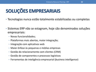 SOLUÇÕES EMPRESARIAISTecnologias nunca estão totalmente estabilizadas ou completasSistemas ERP não se estagnam, hoje são denominados soluções empresariais:Novas funcionalidades;Plataformas mais abertas, maior integração;Integração com aplicativos webMaior ênfase às pequenas e médias empresasGestão do relacionamento com clientes (CRM)Gestão de componentes e processos logísticosFerramentas de inteligência empresarial (business intelligence)Enterprise Resource Planning - ERP22