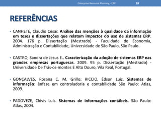 REFERÊNCIASCANHETE, Claudio Cesar. Análise das menções à qualidade da informação em teses e dissertações que relatam impactos do uso de sistemas ERP. 2004. 176 p. Dissertação (Mestrado) - Faculdade de Economia, Administração e Contabilidade, Universidade de São Paulo, São Paulo.CASTRO, Sandra de Jesus E.. Caracterização da adoção de sistemas ERP nas grandes empresas portuguesas. 2009. 95 p. Dissertação (Mestrado) - Universidade De Trás-os-montes E Alto Douro, Vila Real, Portugal.GONÇALVES, Rosana C. M. Grillo; RICCIO, Édson Luiz. Sistemas de informação: ênfase em controladoria e contabilidade São Paulo: Atlas, 2009.PADOVEZE, Clóvis Luís. Sistemas de informações contábeis. São Paulo: Atlas, 2004. Enterprise Resource Planning - ERP28