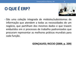 O QUE É ERP?São uma coleção integrada de módulos/subsistemas de informação que atendem a todas as necessidades de um negócio, que partilham dos mesmos dados e que trazem embutidos em si processos de trabalho padronizados que procuram representar as melhores práticas mundiais para cada função.GONÇALVES; RICCIO (2009, p. 209)Enterprise Resource Planning - ERP3