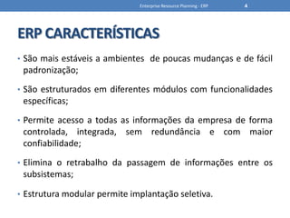 ERP CARACTERÍSTICASSão mais estáveis a ambientes  de poucas mudanças e de fácil padronização;São estruturados em diferentes módulos com funcionalidades específicas;Permite acesso a todas as informações da empresa de forma controlada, integrada, sem redundância e com maior confiabilidade;Elimina o retrabalho da passagem de informações entre os subsistemas;Estrutura modular permite implantação seletiva.Enterprise Resource Planning - ERP4