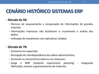 CENÁRIO HISTÓRICO SISTEMAS ERPDécada de 50:Técnicas de arquivamento e recuperação de informações de grandes arquivos;Informações impressas não facilitavam o cruzamento e análise dos dados;Utilização de mainframes com aplicativos isoladosDécada de 70:Economia em expansão;Percepção da interdependência da cadeia administrativa;Aumento na concorrência externa nas empresas;Surge o MRP (material requirementplanning) - integracãofabricação, compra e gerenciamento de materiais.Enterprise Resource Planning - ERP7