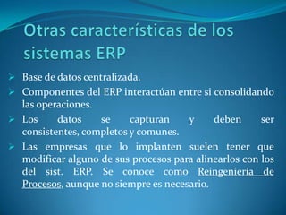  Base de datos centralizada.
 Componentes del ERP interactúan entre si consolidando
  las operaciones.
 Los     datos    se     capturan    y     deben      ser
  consistentes, completos y comunes.
 Las empresas que lo implanten suelen tener que
  modificar alguno de sus procesos para alinearlos con los
  del sist. ERP. Se conoce como Reingeniería de
  Procesos, aunque no siempre es necesario.
 