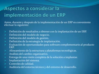 Antes, durante y después de la implementación de un ERP es conveniente
efectuar lo siguiente:

   Definición de resultados a obtener con la implantación de un ERP.
   Definición del modelo de negocio.
   Definición del modelo de gestión.
   Definición de la estrategia de implantación.
   Evaluación de oportunidades para software complementario al producto
    ERP.
   Alineamiento de la estructura y plataformas tecnológicas.
   Análisis del cambio organizativo.
   Entrega de una visión completa de la solución a implantar.
   Implantación del sistema.
   Controles de calidad.
   Auditoria del entorno técnico y del entorno de desarrollo.
 