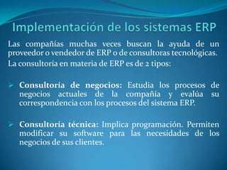 Las compañías muchas veces buscan la ayuda de un
proveedor o vendedor de ERP o de consultoras tecnológicas.
La consultoría en materia de ERP es de 2 tipos:

 Consultoría de negocios: Estudia los procesos de
   negocios actuales de la compañía y evalúa su
   correspondencia con los procesos del sistema ERP.

 Consultoría técnica: Implica programación. Permiten
   modificar su software para las necesidades de los
   negocios de sus clientes.
 