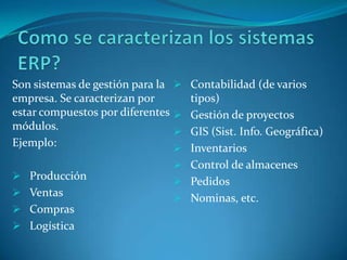 Son sistemas de gestión para la Contabilidad (de varios
empresa. Se caracterizan por     tipos)
estar compuestos por diferentes Gestión de proyectos
módulos.                        GIS (Sist. Info. Geográfica)
Ejemplo:                        Inventarios
                                Control de almacenes
 Producción
                                Pedidos
 Ventas
                                Nominas, etc.
 Compras
 Logística
 