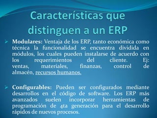  Modulares: Ventaja de los ERP, tanto económica como
  técnica la funcionalidad se encuentra dividida en
  módulos, los cuales pueden instalarse de acuerdo con
  los     requerimientos      del       cliente.    Ej:
  ventas,    materiales,   finanzas,      control   de
  almacén, recursos humanos.

 Configurables: Pueden ser configurados mediante
  desarrollos en el código de software. Los ERP más
  avanzados suelen incorporar herramientas de
  programación de 4ta generación para el desarrollo
  rápidos de nuevos procesos.
 
