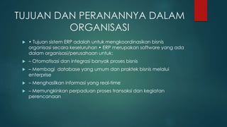 TUJUAN DAN PERANANNYA DALAM
ORGANISASI
 • Tujuan sistem ERP adalah untuk mengkoordinasikan bisnis
organisasi secara keseluruhan • ERP merupakan software yang ada
dalam organisasi/perusahaan untuk:
 – Otomatisasi dan integrasi banyak proses bisnis
 – Membagi database yang umum dan praktek bisnis melalui
enterprise
 – Menghasilkan informasi yang real-time
 – Memungkinkan perpaduan proses transaksi dan kegiatan
perencanaan
 