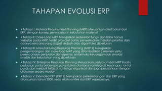 TAHAPAN EVOLUSI ERP
 • Tahap I : Material Requirement Planning (MRP) Merupakan cikal bakal dari
ERP, dengan konsep perencanaan kebutuhan material
 • Tahap II: Close-Loop MRP Merupakan sederetan fungsi dan tidak hanya
terbatas pada MRP, terdiri atas alat bantu penyelesaian masalah prioritas dan
adanya rencana yang dapat diubah atau diganti jika diperlukan
 • Tahap III: Manufakturing Resource Planning (MRP II) Merupakan
pengembangan dari close-loop MRP yang ditambahkan 3 elemen yaitu:
perencanaan penjualan dan operasi, antarmuka keuangan dan simulasi
analisis dari kebutuhan yang diperlukan
 • Tahap IV: Enterprise Resource Planning Merupakan perluasan dari MRP II yaitu
perluasan pada beberapa proses bisnis diantaranya integrasi keuangan, rantai
pasok dan meliputi lintas batas fungsi organisasi dan juga perusahaan dengan
dilakukan secara mudah
 • Tahap V: Extended ERP (ERP II) Merupakan perkembangan dari ERP yang
diluncurkan tahun 2000, serta lebih konflek dari ERP sebelumnya.
 