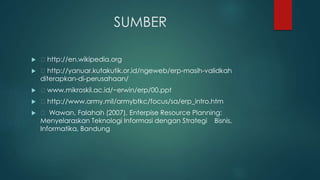 SUMBER
 http://en.wikipedia.org
 http://yanuar.kutakutik.or.id/ngeweb/erp-masih-validkah
diterapkan-di-perusahaan/
 www.mikroskil.ac.id/~erwin/erp/00.ppt
 http://www.army.mil/armybtkc/focus/sa/erp_intro.htm
 Wawan, Falahah (2007), Enterpise Resource Planning:
Menyelaraskan Teknologi Informasi dengan Strategi Bisnis,
Informatika, Bandung
 
