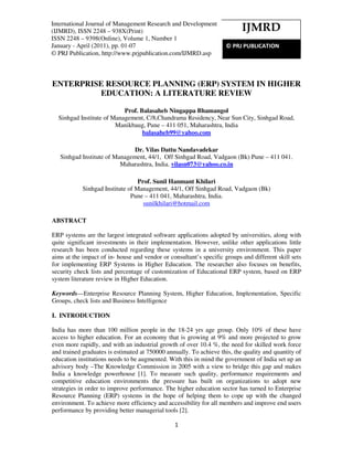 InternationalJournal ofof Management Research Development (IJMRD), ISSN 2248 – 938X(Print)
International Journal Management Research and and Development
ISSN 2248 – 9398(Online),Volume 1, Number 1, January - April (2011)
(IJMRD), ISSN 2248 – 938X(Print)                                           IJMRD
ISSN 2248 – 9398(Online), Volume 1, Number 1
January - April (2011), pp. 01-07                                   © PRJ PUBLICATION
© PRJ Publication, http://www.prjpublication.com/IJMRD.asp



ENTERPRISE RESOURCE PLANNING (ERP) SYSTEM IN HIGHER
         EDUCATION: A LITERATURE REVIEW

                           Prof. Balasaheb Ningappa Bhamangol
  Sinhgad Institute of Management, C/8,Chandrama Residency, Near Sun City, Sinhgad Road,
                        Manikbaug, Pune – 411 051, Maharashtra, India
                                  balasaheb99@yahoo.com

                               Dr. Vilas Dattu Nandavadekar
   Sinhgad Institute of Management, 44/1, Off Sinhgad Road, Vadgaon (Bk) Pune – 411 041.
                          Maharashtra, India. vilasn073@yahoo.co.in

                                  Prof. Sunil Hanmant Khilari
            Sinhgad Institute of Management, 44/1, Off Sinhgad Road, Vadgaon (Bk)
                               Pune – 411 041, Maharashtra, India.
                                    sunilkhilari@hotmail.com

ABSTRACT

ERP systems are the largest integrated software applications adopted by universities, along with
quite significant investments in their implementation. However, unlike other applications little
research has been conducted regarding these systems in a university environment. This paper
aims at the impact of in- house and vendor or consultant’s specific groups and different skill sets
for implementing ERP Systems in Higher Education. The researcher also focuses on benefits,
security check lists and percentage of customization of Educational ERP system, based on ERP
system literature review in Higher Education.

Keywords—Enterprise Resource Planning System, Higher Education, Implementation, Specific
Groups, check lists and Business Intelligence

I. INTRODUCTION

India has more than 100 million people in the 18-24 yrs age group. Only 10% of these have
access to higher education. For an economy that is growing at 9% and more projected to grow
even more rapidly, and with an industrial growth of over 10.4 %, the need for skilled work force
and trained graduates is estimated at 750000 annually. To achieve this, the quality and quantity of
education institutions needs to be augmented. With this in mind the government of India set up an
advisory body –The Knowledge Commission in 2005 with a view to bridge this gap and makes
India a knowledge powerhouse [1]. To measure such quality, performance requirements and
competitive education environments the pressure has built on organizations to adopt new
strategies in order to improve performance. The higher education sector has turned to Enterprise
Resource Planning (ERP) systems in the hope of helping them to cope up with the changed
environment. To achieve more efficiency and accessibility for all members and improve end users
performance by providing better managerial tools [2].

                                                1
 
