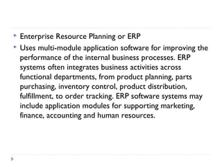  Enterprise Resource Planning or ERP
 Uses multi-module application software for improving the
performance of the internal business processes. ERP
systems often integrates business activities across
functional departments, from product planning, parts
purchasing, inventory control, product distribution,
fulfillment, to order tracking. ERP software systems may
include application modules for supporting marketing,
finance, accounting and human resources.
 