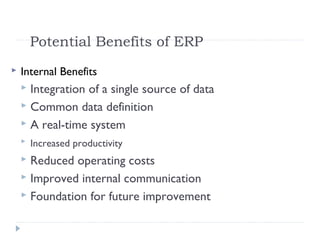Potential Benefits of ERP
 Internal Benefits
 Integration of a single source of data
 Common data definition
 A real-time system
 Increased productivity
 Reduced operating costs
 Improved internal communication
 Foundation for future improvement
 