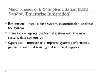 Major Phases of ERP Implementation (Kent
Sandoe, Enterprise Integration)
 Realization – install a base system, customization, and test
the system
 Transition – replace the formal system with the new
system, data conversion
 Operation – monitor and improve system performance,
provide continued training and technical support
 