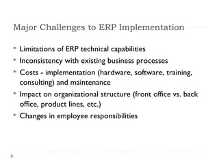 Major Challenges to ERP Implementation
 Limitations of ERP technical capabilities
 Inconsistency with existing business processes
 Costs - implementation (hardware, software, training,
consulting) and maintenance
 Impact on organizational structure (front office vs. back
office, product lines, etc.)
 Changes in employee responsibilities
 