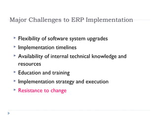 Major Challenges to ERP Implementation
 Flexibility of software system upgrades
 Implementation timelines
 Availability of internal technical knowledge and
resources
 Education and training
 Implementation strategy and execution
 Resistance to change
 