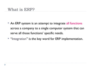 What is ERP?
 An ERP system is an attempt to integrate all functions
across a company to a single computer system that can
serve all those functions’ specific needs.
 “Integration” is the key word for ERP implementation.
 